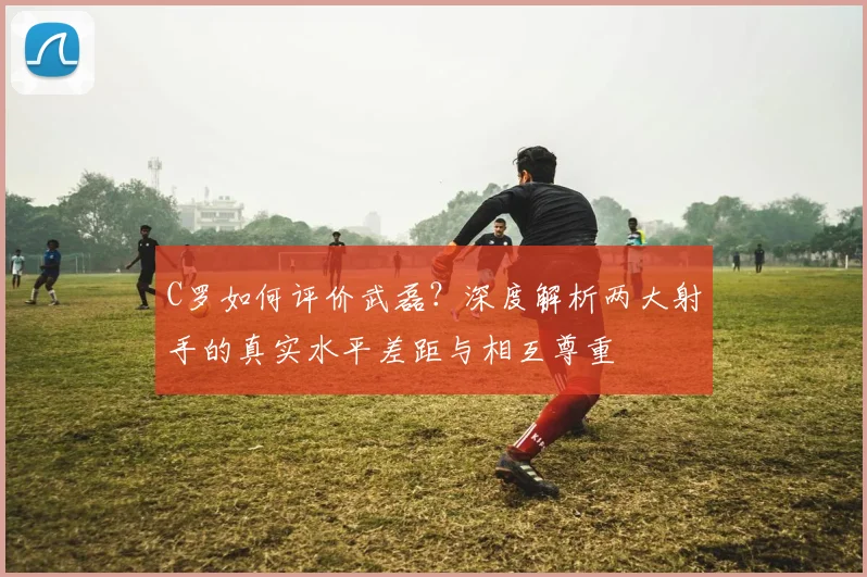 C罗如何评价武磊？深度解析两大射手的真实水平差距与相互尊重