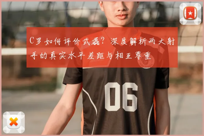 C罗如何评价武磊？深度解析两大射手的真实水平差距与相互尊重