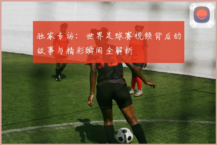 独家专访：世界足球赛视频背后的故事与精彩瞬间全解析