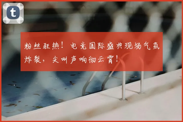 粉丝狂热！电竞国际盛典现场气氛炸裂，尖叫声响彻云霄！
