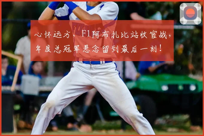 心怀远方，F1阿布扎比站收官战，年度总冠军悬念留到最后一刻！